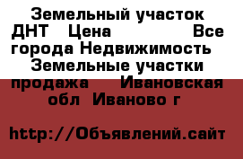 Земельный участок ДНТ › Цена ­ 550 000 - Все города Недвижимость » Земельные участки продажа   . Ивановская обл.,Иваново г.